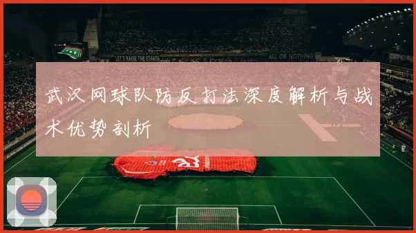 武汉网球队防反打法深度解析与战术优势剖析