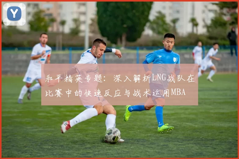 和平精英专题：深入解析LNG战队在比赛中的快速反应与战术运用MBA