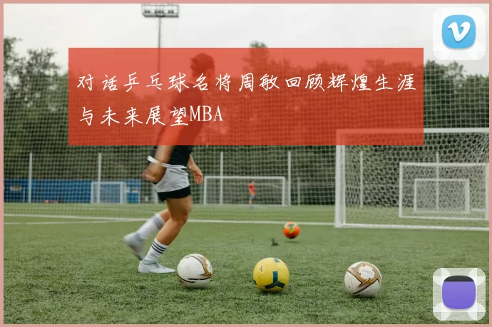 对话乒乓球名将周敏回顾辉煌生涯与未来展望MBA