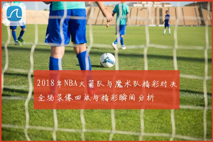2018年NBA火箭队与魔术队精彩对决全场录像回放与精彩瞬间分析