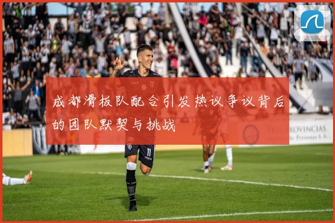 成都滑板队配合引发热议争议背后的团队默契与挑战