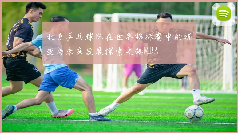 北京乒乓球队在世界锦标赛中的蜕变与未来发展探索之路MBA