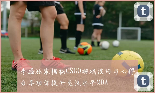 李磊独家揭秘CSGO游戏技巧与心得分享助你提升竞技水平MBA